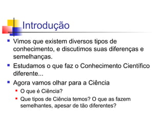 Introdução
 Vimos que existem diversos tipos de
conhecimento, e discutimos suas diferenças e
semelhanças.
 Estudamos o que faz o Conhecimento Científico
diferente...
 Agora vamos olhar para a Ciência
 O que é Ciência?
 Que tipos de Ciência temos? O que as fazem
semelhantes, apesar de tão diferentes?
 