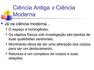 Ciência Antiga x Ciência
Moderna
 Já na ciência moderna...
 O espaço é homogêneo;
 Os objetos físicos sob investigação são isentos de
suas qualidades sensoriais;
 Movimento deixa de ser uma alteração dos corpos
para ser um deslocamento;
 Natureza é um complexo de corpos e suas
relações.
 