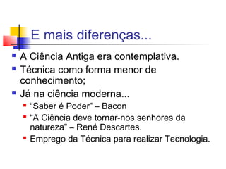 E mais diferenças...
 A Ciência Antiga era contemplativa.
 Técnica como forma menor de
conhecimento;
 Já na ciência moderna...
 “Saber é Poder” – Bacon
 “A Ciência deve tornar-nos senhores da
natureza” – René Descartes.
 Emprego da Técnica para realizar Tecnologia.
 