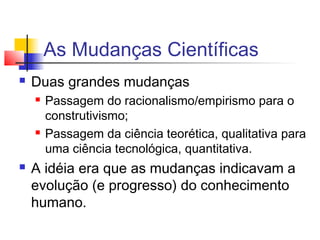 As Mudanças Científicas
 Duas grandes mudanças
 Passagem do racionalismo/empirismo para o
construtivismo;
 Passagem da ciência teorética, qualitativa para
uma ciência tecnológica, quantitativa.
 A idéia era que as mudanças indicavam a
evolução (e progresso) do conhecimento
humano.
 