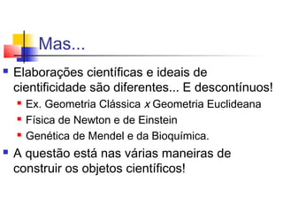 Mas...
 Elaborações científicas e ideais de
cientificidade são diferentes... E descontínuos!
 Ex. Geometria Clássica x Geometria Euclideana
 Física de Newton e de Einstein
 Genética de Mendel e da Bioquímica.
 A questão está nas várias maneiras de
construir os objetos científicos!
 