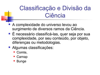 Classificação e Divisão da
Ciência
 A complexidade do universo levou ao
surgimento de diversos ramos da Ciência.
 É necessário classificá-las, quer seja por sua
complexidade, por seu conteúdo, por objeto,
diferenças ou metodologias.
 Algumas classificações:
 Comte,
 Carnap
 Bunge
 