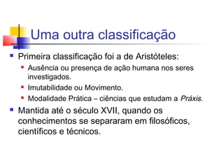 Uma outra classificação
 Primeira classificação foi a de Aristóteles:
 Ausência ou presença de ação humana nos seres
investigados.
 Imutabilidade ou Movimento.
 Modalidade Prática – ciências que estudam a Práxis.
 Mantida até o século XVII, quando os
conhecimentos se separaram em filosóficos,
científicos e técnicos.
 