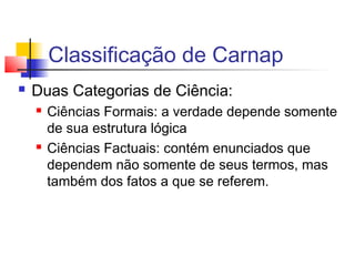 Classificação de Carnap
 Duas Categorias de Ciência:
 Ciências Formais: a verdade depende somente
de sua estrutura lógica
 Ciências Factuais: contém enunciados que
dependem não somente de seus termos, mas
também dos fatos a que se referem.
 