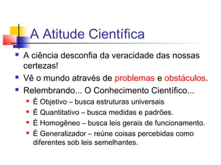 A Atitude Científica
 A ciência desconfia da veracidade das nossas
certezas!
 Vê o mundo através de problemas e obstáculos.
 Relembrando... O Conhecimento Científico...
 É Objetivo – busca estruturas universais
 É Quantitativo – busca medidas e padrões.
 É Homogêneo – busca leis gerais de funcionamento.
 É Generalizador – reúne coisas percebidas como
diferentes sob leis semelhantes.
 