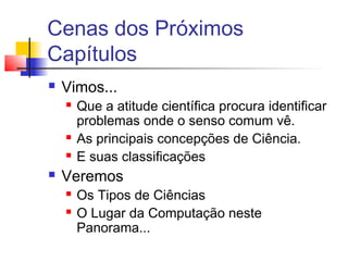 Cenas dos Próximos
Capítulos
 Vimos...
 Que a atitude científica procura identificar
problemas onde o senso comum vê.
 As principais concepções de Ciência.
 E suas classificações
 Veremos
 Os Tipos de Ciências
 O Lugar da Computação neste
Panorama...
 