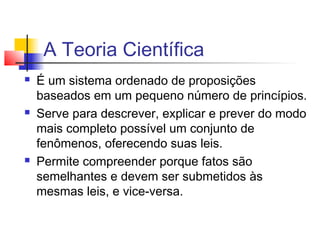 A Teoria Científica
 É um sistema ordenado de proposições
baseados em um pequeno número de princípios.
 Serve para descrever, explicar e prever do modo
mais completo possível um conjunto de
fenômenos, oferecendo suas leis.
 Permite compreender porque fatos são
semelhantes e devem ser submetidos às
mesmas leis, e vice-versa.
 