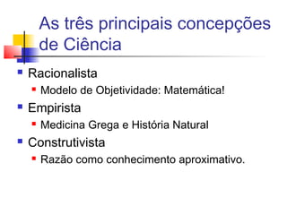 As três principais concepções
de Ciência
 Racionalista
 Modelo de Objetividade: Matemática!
 Empirista
 Medicina Grega e História Natural
 Construtivista
 Razão como conhecimento aproximativo.
 