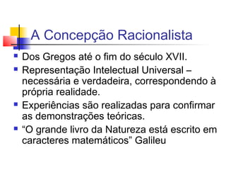 A Concepção Racionalista
 Dos Gregos até o fim do século XVII.
 Representação Intelectual Universal –
necessária e verdadeira, correspondendo à
própria realidade.
 Experiências são realizadas para confirmar
as demonstrações teóricas.
 “O grande livro da Natureza está escrito em
caracteres matemáticos” Galileu
 