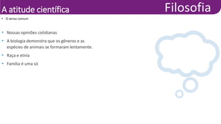 A atitude científica
• Nossas opiniões cotidianas
• A biologia demonstra que os gêneros e as
espécies de animais se formaram lentamente.
• Raça e etnia
• Família é uma só
• O senso comum
 
