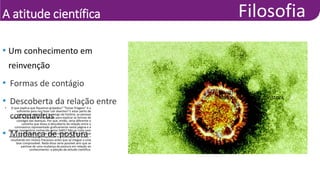 A atitude científica
• Um conhecimento em
reinvenção
• Formas de contágio
• Descoberta da relação entre
coronavírus
• Mudança de postura
• O que explica que fiquemos gripados? “Tomar friagem” é o
suficiente para nos fazer cair doentes? E estar perto de
pessoas já adoecidas? Ao longo da história, as pessoas
criaram e repassaram hipóteses para explicar as formas de
contágio das doenças. Por que, então, seria diferente o
caminho que levou à descoberta da relação entre o
coronavírus representado graficamente nesta página e a
doença respiratória conhecida como SARS? Não se trata nem
de revelação nem de magia, mas de um processo que
envolve a formulação de hipóteses e a realização de testes –
resultando em muitos fracassos antes que se chegue a uma
tese comprovável. Nada disso seria possível sem que se
partisse de uma mudança de postura em relação ao
conhecimento: a adoção da atitude científica.
• Health Protection
Agency/Reuters/Latinstock
 