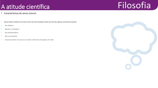 A atitude científica
• Nossos saberes cotidianos e do senso comum de nossa sociedade revelam que eles têm algumas características próprias:
• São subjetivos.
• Agrupam ou distinguem.
• São individualizadores.
• Não se surpreendem.
• Costumam projetar nas coisas ou no mundo: sentimentos de angústia e de medo.
• Características do senso comum
 