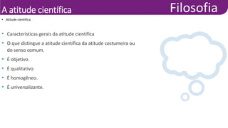 A atitude científica
• Características gerais da atitude científica
• O que distingue a atitude científica da atitude costumeira ou
do senso comum.
• É objetivo.
• É qualitativo.
• É homogêneo.
• É universalizante.
• Atitude científica
 