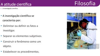 A atitude científica
• A investigação científica se
caracteriza por:
• Delimitar ou definir os fatos a
investigar.
• Separar os elementos subjetivos.
• Construir o fenômeno como um
objeto.
• Estabelecer os procedimentos.
• Pesquisadora em laboratório do Instituto de
Química da Universidade de São Paulo
(USP), em 2012. A ciência é um
conhecimento demonstrativo que permite
ao ser humano transformar o mundo.
• Marcos Santos/USP Imagens
• A investigação científica
 