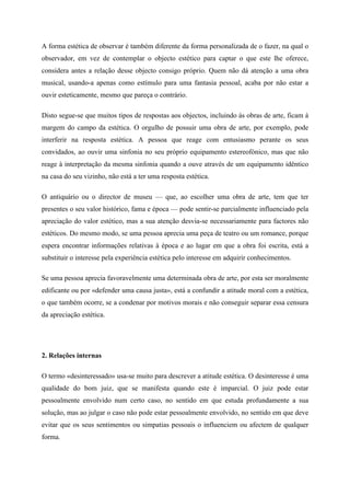 A forma estética de observar é também diferente da forma personalizada de o fazer, na qual o
observador, em vez de contemplar o objecto estético para captar o que este lhe oferece,
considera antes a relação desse objecto consigo próprio. Quem não dá atenção a uma obra
musical, usando-a apenas como estímulo para uma fantasia pessoal, acaba por não estar a
ouvir esteticamente, mesmo que pareça o contrário.

Disto segue-se que muitos tipos de respostas aos objectos, incluindo às obras de arte, ficam à
margem do campo da estética. O orgulho de possuir uma obra de arte, por exemplo, pode
interferir na resposta estética. A pessoa que reage com entusiasmo perante os seus
convidados, ao ouvir uma sinfonia no seu próprio equipamento estereofónico, mas que não
reage à interpretação da mesma sinfonia quando a ouve através de um equipamento idêntico
na casa do seu vizinho, não está a ter uma resposta estética.

O antiquário ou o director de museu — que, ao escolher uma obra de arte, tem que ter
presentes o seu valor histórico, fama e época — pode sentir-se parcialmente influenciado pela
apreciação do valor estético, mas a sua atenção desvia-se necessariamente para factores não
estéticos. Do mesmo modo, se uma pessoa aprecia uma peça de teatro ou um romance, porque
espera encontrar informações relativas à época e ao lugar em que a obra foi escrita, está a
substituir o interesse pela experiência estética pelo interesse em adquirir conhecimentos.

Se uma pessoa aprecia favoravelmente uma determinada obra de arte, por esta ser moralmente
edificante ou por «defender uma causa justa», está a confundir a atitude moral com a estética,
o que também ocorre, se a condenar por motivos morais e não conseguir separar essa censura
da apreciação estética.




2. Relações internas

O termo «desinteressado» usa-se muito para descrever a atitude estética. O desinteresse é uma
qualidade do bom juiz, que se manifesta quando este é imparcial. O juiz pode estar
pessoalmente envolvido num certo caso, no sentido em que estuda profundamente a sua
solução, mas ao julgar o caso não pode estar pessoalmente envolvido, no sentido em que deve
evitar que os seus sentimentos ou simpatias pessoais o influenciem ou afectem de qualquer
forma.
 