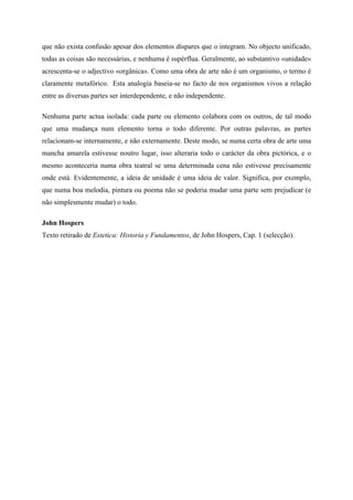 que não exista confusão apesar dos elementos díspares que o integram. No objecto unificado,
todas as coisas são necessárias, e nenhuma é supérflua. Geralmente, ao substantivo «unidade»
acrescenta-se o adjectivo «orgânica». Como uma obra de arte não é um organismo, o termo é
claramente metafórico. Esta analogia baseia-se no facto de nos organismos vivos a relação
entre as diversas partes ser interdependente, e não independente.

Nenhuma parte actua isolada: cada parte ou elemento colabora com os outros, de tal modo
que uma mudança num elemento torna o todo diferente. Por outras palavras, as partes
relacionam-se internamente, e não externamente. Deste modo, se numa certa obra de arte uma
mancha amarela estivesse noutro lugar, isso alteraria todo o carácter da obra pictórica, e o
mesmo aconteceria numa obra teatral se uma determinada cena não estivesse precisamente
onde está. Evidentemente, a ideia de unidade é uma ideia de valor. Significa, por exemplo,
que numa boa melodia, pintura ou poema não se poderia mudar uma parte sem prejudicar (e
não simplesmente mudar) o todo.

John Hospers
Texto retirado de Estetica: Historia y Fundamentos, de John Hospers, Cap. 1 (selecção).

	
  
 