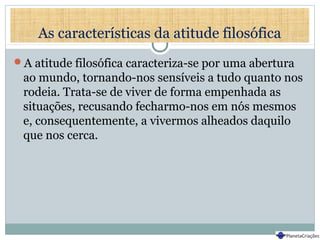 As características da atitude filosófica
A atitude filosófica caracteriza-se por uma abertura
ao mundo, tornando-nos sensíveis a tudo quanto nos
rodeia. Trata-se de viver de forma empenhada as
situações, recusando fecharmo-nos em nós mesmos
e, consequentemente, a vivermos alheados daquilo
que nos cerca.
 