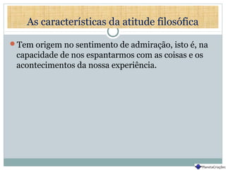 As características da atitude filosófica
Tem origem no sentimento de admiração, isto é, na
capacidade de nos espantarmos com as coisas e os
acontecimentos da nossa experiência.
 