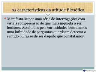 As características da atitude filosófica
Manifesta-se por uma série de interrogações com
vista à compreensão do que mais inquieta o ser
humano. Assaltados pela curiosidade, formulamos
uma infinidade de perguntas que visam detectar o
sentido ou razão de ser daquilo que constatamos.
 