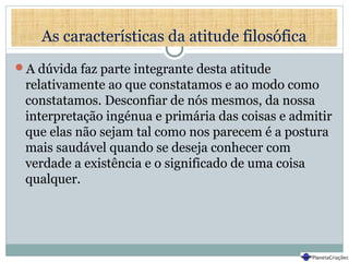As características da atitude filosófica
A dúvida faz parte integrante desta atitude
relativamente ao que constatamos e ao modo como
constatamos. Desconfiar de nós mesmos, da nossa
interpretação ingénua e primária das coisas e admitir
que elas não sejam tal como nos parecem é a postura
mais saudável quando se deseja conhecer com
verdade a existência e o significado de uma coisa
qualquer.
 