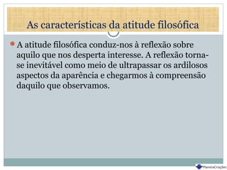 As características da atitude filosófica
A atitude filosófica conduz-nos à reflexão sobre
aquilo que nos desperta interesse. A reflexão torna-
se inevitável como meio de ultrapassar os ardilosos
aspectos da aparência e chegarmos à compreensão
daquilo que observamos.
 