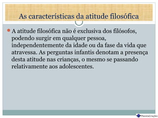 As características da atitude filosófica
A atitude filosófica não é exclusiva dos filósofos,
podendo surgir em qualquer pessoa,
independentemente da idade ou da fase da vida que
atravessa. As perguntas infantis denotam a presença
desta atitude nas crianças, o mesmo se passando
relativamente aos adolescentes.
 