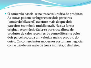  O comércio baseia-se na troca voluntária de produtos.
 As trocas podem ter lugar entre dois parceiros
 (comércio bilateral) ou entre mais do que dois
 parceiros (comércio multilateral). Na sua forma
 original, o comércio fazia-se por troca direta de
 produtos de valor reconhecido como diferente pelos
 dois parceiros, cada um valoriza mais o produto do
 outro. Os comerciantes modernos costumam negociar
 com o uso de um meio de troca indireta, o dinheiro.
 