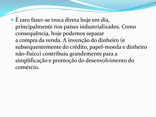  É raro fazer-se troca direta hoje em dia,
  principalmente nos países industrializados. Como
  consequência, hoje podemos separar
  a compra da venda. A invenção do dinheiro (e
  subsequentemente do crédito, papel-moeda e dinheiro
  não-físico) contribuiu grandemente para a
  simplificação e promoção do desenvolvimento do
  comércio.
 