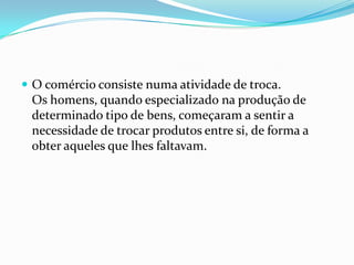  O comércio consiste numa atividade de troca.
 Os homens, quando especializado na produção de
 determinado tipo de bens, começaram a sentir a
 necessidade de trocar produtos entre si, de forma a
 obter aqueles que lhes faltavam.
 
