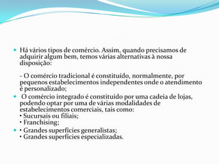  Há vários tipos de comércio. Assim, quando precisamos de
  adquirir algum bem, temos várias alternativas à nossa
  disposição:
  - O comércio tradicional é constituído, normalmente, por
  pequenos estabelecimentos independentes onde o atendimento
  é personalizado;
 O comércio integrado é constituído por uma cadeia de lojas,
  podendo optar por uma de várias modalidades de
  estabelecimentos comerciais, tais como:
  • Sucursais ou filiais;
  • Franchising;
 • Grandes superfícies generalistas;
  • Grandes superfícies especializadas.
 