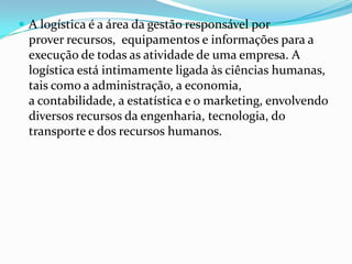  A logística é a área da gestão responsável por
  prover recursos, equipamentos e informações para a
  execução de todas as atividade de uma empresa. A
  logística está intimamente ligada às ciências humanas,
  tais como a administração, a economia,
  a contabilidade, a estatística e o marketing, envolvendo
  diversos recursos da engenharia, tecnologia, do
  transporte e dos recursos humanos.
 