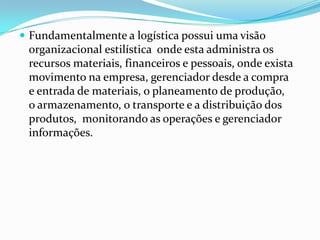 Fundamentalmente a logística possui uma visão
 organizacional estilística onde esta administra os
 recursos materiais, financeiros e pessoais, onde exista
 movimento na empresa, gerenciador desde a compra
 e entrada de materiais, o planeamento de produção,
 o armazenamento, o transporte e a distribuição dos
 produtos, monitorando as operações e gerenciador
 informações.
 