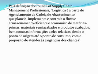  Pela definição do Council of Supply Chain
 Management Profissionais, "Logística é a parte do
 Agenciamento da Cadeia de Abastecimento
 que planeia implementa e controla o fluxo e
 armazenamento eficiente e económico de matérias-
 primas, materiais semiacabados e produtos acabados,
 bem como as informações a eles relativas, desde o
 ponto de origem até o ponto de consumo, com o
 propósito de atender às exigências dos clientes"
 