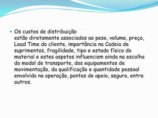  Os custos de distribuição
 estão diretamente associados ao peso, volume, preço,
 Lead Time do cliente, importância na Cadeia de
 suprimentos, fragilidade, tipo e estado físico do
 material e estes aspetos influenciam ainda na escolha
 do modal de transporte, dos equipamentos de
 movimentação, da qualificação e quantidade pessoal
 envolvido na operação, pontos de apoio, seguro, entre
 outros.
 