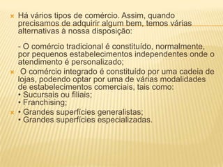    Há vários tipos de comércio. Assim, quando
    precisamos de adquirir algum bem, temos várias
    alternativas à nossa disposição:
    - O comércio tradicional é constituído, normalmente,
    por pequenos estabelecimentos independentes onde o
    atendimento é personalizado;
    O comércio integrado é constituído por uma cadeia de
    lojas, podendo optar por uma de várias modalidades
    de estabelecimentos comerciais, tais como:
    • Sucursais ou filiais;
    • Franchising;
   • Grandes superfícies generalistas;
    • Grandes superfícies especializadas.
 