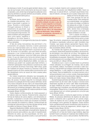 de doenças e morte. O uso do gado também deixou mar-                puro e imutável, mesmo com o passar do tempo.
      cas de sua função como instrumento de troca em nosso                     Ainda, de acordo com Weatherford (2005), foram os
      vocabulário, pois ainda hoje empregamos palavras como               lídios que, no século VII a.C., cunharam as primeiras moe-
      pecúnia (dinheiro) e pecúlio (dinheiro acumulado), ambas            das em electro, uma liga de ouro e prata. Estas eram mol-
      derivadas da palavra latina pecus                                                               dadas em forma de balas ovais,
      (gado).                                        Os metais inicialmente utilizados nas            bem mais grossas do que as
          No Brasil, dentre outros tipos            transações de troca necessitavam de               moedas atuais. Para assegurar
      de moedas-mercadorias, circu-                constante avaliação de peso e grau de              sua autenticidade, era gravado
      laram o pau-brasil, o açúcar e o              pureza. O passo seguinte na evolução              em cada uma delas o emblema
      cacau. Durante a colonização,               desse processo foi a adoção de formas               da cabeça de um leão. A marca
      Portugal realizava no Brasil o                 e pesos definidos, tendo uma marca               achatava sua superfície protube-
      extrativismo do pau-brasil, cuja            indicativa de seu valor e do responsável            rante, dando início à transição
      tinta vermelha era comercializada               pela sua fabricação. Essas medidas              de uma pepita oval para uma
      na Europa para tingir tecidos. Os            facilitaram as transações, eliminando as           moeda achatada e circular.
      índios recebiam dos portugueses                        constantes pesagens.                         Com o passar do tempo, o
      itens como apitos, espelhos e                                                                   ouro e a prata foram substituídos
      chocalhos e, em troca, davam o                                                                  por metais menos raros ou suas
      trabalho no corte e no carregamento das toras de madeira            ligas. No entanto, preserva-se a associação dos atributos
      até as caravelas.                                                   de beleza e expressão cultural ao valor monetário das
          O fato de certas mercadorias não permitirem o fra-              moedas, que quase sempre apresentam figuras repre-
      cionamento em porções menores e serem perecíveis                    sentativas da história, da cultura, das riquezas e do poder
      tornou-as inapropriadas para as trocas comerciais.                  das sociedades (Brasil, 2012b).
      Adicionalmente, elas não permitiam o acúmulo de rique-                   As moedas são registros dos hábitos e costumes de
      zas. As armas e os utensílios, que eram feitos de pedra,            uma época, abarcando aspectos da política, da economia,
      passaram a ser confeccionados de metais, quando                     da tecnologia e da cultura de um povo. Há registros de
112   estes foram descobertos, cerca de 3.000 anos antes de               gravações em moedas de reis, imperadores e outras per-
      Cristo. O uso do metal como forma de dinheiro logo foi              sonalidades do passado. Alexandre, o Grande, foi talvez a
      se valorizando frente a outros itens como os alimentos.             primeira pessoa a ter sua efígie moldada em uma moeda:
      Conforme bem define Weatherford (2005), de todos os                 cerca de 330 a.C. (Brasil, 2012b).
      materiais que podem ser usados para fazer dinheiro, o                    Acredita-se que o ouro e a prata foram os primeiros
      metal tem aplicações mais práticas e conserva seu valor             metais utilizados na cunhagem de moedas, não só pela
      por um período de tempo mais longo. Além disso, pode                sua raridade, beleza, imunidade à corrosão e valor eco-
      ser moldado em peças maiores ou menores e não é tão                 nômico, mas também por antigos costumes religiosos. Na
      pesado quanto as toras usadas pelos hondurenhos nem                 antiga Babilônia, o culto religioso se associava ao culto
      tão desajeitado como as sacas de milho usadas pelos                 aos metais. Para os babilônicos, no interior da terra, era o
      guatemaltecos.                                                      sol que produzia o ouro, e a lua, a prata. Essa associação
          Os metais inicialmente utilizados nas transações de             pode ser a origem da crença do poder mágico dos objetos
      troca necessitavam de constante avaliação de peso e                 feitos com base nesses metais (Brasil, 2012b).
      grau de pureza. O passo seguinte na evolução desse                       Durante longos períodos da história, as moedas de ouro
      processo foi a adoção de formas e pesos definidos, tendo            sempre foram as de maior valor. A prata e o bronze eram
      uma marca indicativa de seu valor e do responsável pela             destinados àquelas de menor valor. Mais recentemente,
      sua fabricação. Essas medidas facilitaram as transações,            as ligas metálicas de cobre e níquel (cuproníquel) e de
      eliminando as constantes pesagens. Além disso, era pos-             outras ligas (aço inoxidável, por exemplo) passaram a ser
      sível especificar a quantidade de metal envolvida em cada           empregadas. Dessa forma, o valor de cada moeda passou
      transação (Brasil, 2012b).                                          a ser expresso por um número gravado em uma de suas
          Esses objetos confeccionados de metal passaram a                faces (Brasil, 2012b).
      ter valores cada vez maiores. Posteriormente, adquiriram                 A transição para a moeda de papel ocorreu na Idade
      formas de réplicas de outros objetos, com dimensões re-             Média. As pessoas detentoras de objetos de valor pas-
      duzidas, e passaram a circular como dinheiro. Exemplos              saram a deixá-los sob a guarda de um ourives (nego-
      foram as moedas faca e chave que circularam no Oriente;             ciador de objetos de ouro e prata). Um recibo de papel
      outro exemplo de moeda foi o talento, confeccionado de              era entregue como garantia do depósito. Esses recibos
      uma liga de cobre-bronze no formato de pele animal, tendo           foram paulatinamente sendo transferidos para terceiros e
      circulado na Grécia e Chipre (Brasil, 2012b).                       utilizados como forma de pagamento, dando origem ao
          Segundo Weatherford (2005), dentre todos os metais, o           papel-moeda (Brasil, 2012c).
      ouro tem sido o mais valorizado universalmente. Apesar de                Apesar de a grande maioria das moedas terem sido
      este ter poucos usos práticos, seu valor é inquestionável.          cunhadas em um tipo de metal ou liga metálica, algumas
      Diferente do cobre, que fica esverdeado; do ferro, que              também foram cunhadas em materiais não metálicos diver-
      enferruja; e da prata, que perde o lustre, o ouro permanece         sos como madeira, couro e até porcelana. Na Alemanha,

      QUÍMICA NOVA NA ESCOLA                           A Atividade de Penhor e a Química            Vol. 34, N° 3, p. 111-117, AGOSTO 2012
 