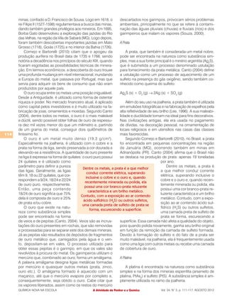 minas, confiado a D. Francisco de Sousa. Logo em 1618, o           descartados nos garimpos, provocam sérios problemas
      rei Filipe II (1527-1598) regulamentava a busca das minas,         ambientais, principalmente no que se refere à contami-
      dando também grandes privilégios aos mineiros. Em 1695,            nação das águas pluviais (chuvas) e fluviais (rios) e dos
      Borba Gato desenvolveu a exploração das jazidas do Rio             garimpeiros que inalam os vapores (Souza, 2000).
      das Velhas, na região da Vila de Sabará (MG). Logo depois,
      foram também descobertas importantes jazidas em Mato               A Prata
      Grosso (1718), Goiás (1725) e no interior da Bahia (1726).
          Cornejo e Bartorelli (2010) citam que o apogeu da                  A prata, que também é considerada um metal nobre,
      produção aurífera no Brasil data de 1735 e 1766, sendo             pode ser encontrada na natureza como substância sim-
      notória a decadência nos princípios do século XIX, quando          ples, mas a sua fonte principal é o minério argentita (Ag2S),
      ficaram esgotadas as possibilidades técnicas de minera-            que é submetida a um processo denominado ustulação
      ção. Em termos econômicos, a descoberta do ouro trouxe             para fornecimento da prata metálica. Canto (2004) define
      uma profunda mudança em nível internacional, inundando             a ustulação como um processo de aquecimento de um
      a Europa do metal, que passava por Portugal, mas que               sulfeto na presença do gás oxigênio, sendo também co-
      servia para adquirir os bens de consumo que não eram               nhecido como queima do sulfeto:
      produzidos por aquele país.
          O ouro ocupa entre os metais uma posição inigualável.          Ag2S (s) + O2 (g) → 2Ag (s) + SO2 (g)
      Desde a Antiguidade, é utilizado como forma de ostentar
      riqueza e poder. No mercado financeiro atual, é aplicado               Além do seu uso na joalheria, a prata também é utilizada
      como capital pelos investidores e é muito utilizado na fa-         em emulsões fotográficas e na fabricação de espelhos pela
      bricação de joias, ornamentos e moedas. Segundo Canto              alta refletividade de seu brilho (Lee, 1996). A sua maleabi-
      (2004), dentre todos os metais, o ouro é o mais maleável           lidade e ductilidade tornam-na ideal para fins decorativos.
      e dúctil, sendo possível obter folhas de ouro de espessu-          Nas civilizações antigas, ela era usada no pagamento
      ra dez mil vezes menor do que um milímetro e, partindo             de dívidas, na decoração pessoal, na ornamentação de
      de um grama do metal, conseguir dois quilômetros de                locais religiosos e em utensílios nas casas das classes
114   finíssimo fio.                                                     mais favorecidas.
          O ouro é um metal muito denso (19,3 g/cm 3 ).                      Segundo Cornejo e Bartorelli (2010), no Brasil, a prata
      Especialmente na joalheria, é utilizado com o cobre e a            foi encontrada em pequenas concentrações na região
      prata na forma de liga, sendo preservada a cor dourada e           de Januária (MG), ocorrendo também em minas em
      elevando-se a resistência. A quantidade de ouro presente           Adrianópolis (PR). Canto (2004) afirma que o Brasil não
      na liga é expressa na forma de quilates: o ouro puro possui        se destaca na produção de prata: apenas 19 toneladas
      24 quilates e é utilizado como                                                                por ano.
      parâmetro para definir a pureza                                                                   Dentre os metais, a prata é
                                               Dentre os metais, a prata é a que melhor
      das ligas. Geralmente, as ligas                                                               a que melhor conduz corrente
                                                   conduz corrente elétrica, superando
      têm 9, 18 ou 22 quilates, que cor-                                                            elétrica, superando inclusive o
                                                  inclusive o cobre e o ouro e, quando
      respondem a 9/24, 18/24 e 22/24                                                               cobre e o ouro e, quando recen-
                                                 recentemente minerada ou polida, ela
      de ouro puro, respectivamente.                                                                temente minerada ou polida, ela
                                                 possui uma cor branco-prata reluzente
      Então, uma peça contendo                                                                      possui uma cor branco-prata re-
                                                    característica e um brilho metálico.
      18/24 de ouro significa que 75%                                                               luzente característica e um brilho
                                              Contudo, com a exposição ao ar contendo
      dela é composta de ouro e 25%                                                                 metálico. Contudo, com a expo-
                                                ácido sulfídrico (H2S) ou outros sulfetos,
      de prata e/ou cobre.                                                                          sição ao ar contendo ácido sul-
                                               uma camada preta de sulfeto de prata se
          O ouro que existe na natu-                                                                fídrico (H2S) ou outros sulfetos,
                                                     forma, escurecendo a superfície.
      reza como substância simples                                                                  uma camada preta de sulfeto de
      pode ser encontrado na forma                                                                  prata se forma, escurecendo a
      de veios e de pepitas (Canto, 2004). Veios são as incrus-          superfície. Essa camada não afeta a qualidade do objeto,
      tações do ouro presentes em rochas, que são removidas              pois quando polida novamente, ganha seu brilho original
      e processadas para se separar este dos demais minerais.            em função da remoção da camada de sulfeto formada.
      Já as pepitas são resultados de depósitos de fragmentos            Devido à formação do sulfeto e do fato de a prata ser
      de ouro metálico que, carregados pela água e o ven-                muito maleável, na joalheria, ela é frequentemente usada
      to, depositam-se em vales. O processo utilizado para               como uma liga com outros metais ou recebe uma camada
      obter essas pepitas é o garimpo, em que os vales são               de cobertura de ouro.
      revolvidos à procura do metal. Os garimpeiros utilizam o
      mercúrio que, combinado ao ouro, forma um amálgama.                A Platina
      A palavra amálgama designa ligas metálicas formadas
      por mercúrio e quaisquer outros metais (prata, zinco,                  A platina é encontrada na natureza como substância
      ouro etc.). O amálgama formado é aquecido com um                   simples e na forma dos minerais esperrilita (arsenieto de
      maçarico, até que o mercúrio evapore por completo e,               platina, PtAs2) e sulfeto (PtS). A substância simples é am-
      consequentemente, seja obtido o ouro. Cabe citar que               plamente utilizada no ramo da joalheria.
      os vapores liberados, assim como os restos do mercúrio
      QUÍMICA NOVA NA ESCOLA                          A Atividade de Penhor e a Química            Vol. 34, N° 3, p. 111-117, AGOSTO 2012
 