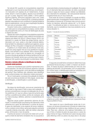 No século XVI, quando os conquistadores espanhóis               serve para testar a dureza da peça em avaliação. Se a peça
exploravam o ouro nas terras das Américas, encontravam-             for um diamante falso (por exemplo, de vidro), a ponta de
-no misturado com pepitas de um metal branco. A esse                dureza é capaz de riscar a peça e atestar sua falsidade.
metal, deram o nome de platina, devido à sua semelhan-              Se o diamante for verdadeiro, não será possível observar
ça com a prata. Segundo Canto (2004), o termo platina               o aparecimento de um risco sobre ele.
significa pratinha, diminutivo pejorativo para uma “prata               Esse teste de dureza é baseado na escala de Mohs,
sem valor”. Para Silva e Guerra (2010), a presença dessas           desenvolvida pelo mineralogista Friedrich Mohs em 1812.
pepitas misturadas ao ouro constituía um grande problema            Ele analisou a dureza de 10 minerais mais comuns encon-
para os exploradores, uma vez que a separação da platina            trados na natureza, atribuindo valores de 1 a 10. Assim,
do ouro era um processo difícil.                                    o valor 1 foi atribuído ao talco (o menos duro) e o 10, ao
    Durante muitos anos, a platina permaneceu um metal              diamante, que é a substância mais dura existente na na-
sem valor para os conquistadores europeus, sendo utiliza-           tureza (Quadro 1).
da principalmente como um meio de falsificação de joias
                                                                    Quadro 1: Escala de dureza de Mohs.
e objetos de valor.
    Apesar dos recém-chegados conquistadores espanhóis
terem desprezado a platina, esse metal foi encontrado em             Dureza      Mineral              Fórmula química
objetos que datam de 700 a.C. (Silva e Guerra, 2010). Um             1           Talco                Mg3Si4O10(OH)2
exemplo é o caixão de Tebas (da antiga Grécia), que foi              2           Gipsita              CaSO4.2H2O
decorado com ouro, prata e uma liga contendo platina.                3           Calcita              CaCO3
Esta também foi utilizada em joalheria por egípcios, povos           4           Fluorita             CaF2
antigos do Peru e Equador e indígenas pré-colombianos.
                                                                     5           Apatita              Ca5(PO4)3(OH,F,Cl)
    A platina é um metal nobre de ocorrência muito rara,
sendo seu preço ligado não só à sua aparência e durabi-              6           Ortoclásio           KAlSi3O8
lidade, mas também à sua utilidade. Silva e Guerra (2010)            7           Quartzo              SiO2
afirmam que a maior parte da platina em circulação no                8           Topázio              Al2SiO4(F,OH)2
mundo é oriunda de jazidas de minérios da África do Sul, da          9           Coríndon             Al2O 3                             115
Rússia e do Canadá, sendo que a primeira hoje é respon-
                                                                     10          Diamante             C
sável por três quartos da produção mundial desse metal.
Materiais e métodos utilizados na identificação de objetos             O segundo procedimento consiste em determinar duas
contendo metais preciosos                                           grandezas físicas da peça, a saber: a massa e as dimen-
    Diante da importância que o penhor representa à eco-            sões. A massa da peça é determinada por meio de uma
nomia popular e do fato de incorporar aspectos culturais            balança de precisão, e as dimensões, com um paquímetro.
de um povo, cabe perguntar: como são feitas as avaliações           Em muitos casos, a identificação pode ser concluída com
de penhor? Que métodos são utilizados para identificar              base nesses dois procedimentos descritos.
joias confeccionadas com diferentes metais preciosos?
    De um modo geral, o processo de avaliação de objetos
de valor encontra-se dividido em três etapas, sendo elas:
a identificação, a classificação e a precificação.

Identificação

     Na etapa de identificação, procura-se caracterizar de
qual metal ou liga deste é feita a peça sob avaliação. O
primeiro procedimento consiste na realização de um exa-
me preliminar, em que se utiliza a lupa de aumento para
verificar a existência de soldas, pontos de oxidação, grife
ou marca da peça, defeitos, adornos e características de            Figura 2: Penhorista segura lupa e observa um colar com um
imitação.                                                           pingente de crucifixo, aparentemente de ouro, e pesa anéis (Paulo
     Algumas peças podem apresentar adornos de dia-                 Filgueiras/EM/D.A Press).
mante. A caracterização da presença de diamante é feita
utilizando-se a garra de diamantes e a ponta de dureza.                  Nos casos em que a identificação ainda não é con-
A garra de diamantes (uma espécie de pinça metálica),               clusiva, um terceiro procedimento consiste em determinar
como o próprio nome indica, serve para segurar a amostra            a densidade do metal (ou liga metálica) de que a peça é
– quando o cliente a traz solta – além de manter o diamante         feita. Para isso, utiliza-se uma balança hidrostática, em
preso, diminuindo o risco de perda.                                 que é feita a medida do peso da peça seca e o peso da
     A ponta de dureza é uma barra de metal com um pe-              peça imersa em água. Dividindo-se o peso da peça seca
queno cristal de diamante verdadeiro fixo na sua ponta e            pela diferença entre os pesos da peça seca e da peça

QUÍMICA NOVA NA ESCOLA                           A Atividade de Penhor e a Química              Vol. 34, N° 3, p. 111-117, AGOSTO 2012
 