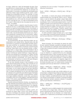 em água, obtém-se o valor da densidade da peça. Esse             a presença de ouro na peça. A equação química que
      procedimento foi desenvolvido por Galileu Galilei (1564-         descreve o processo é:
      1642) e seu funcionamento baseia-se no princípio de
      Arquimedes. A consulta a uma tabela de densidades para           Au(s) + 4HCl(l) + HNO3(aq) → H(AuCl4) (aq) + NO (g) +
      diferentes metais e ligas metálicas permite, assim, a iden-      2H2O (l)
      tificação da composição da peça. Por exemplo, no caso
      de identificação de barras de ouro, o valor da densidade             No entanto, a maioria das peças comercializadas é
      deve ser próximo a 19 g/cm3, que é o valor da densidade          confeccionada com uma liga de cobre e ouro e, nesses
      da substância ouro. Já no caso de uma joia confecciona-          casos, o que se observa ao gotejar a água régia sobre
      da com uma liga de ouro, um valor de densidade acima             o traço do metal é o aparecimento de uma coloração
      de 14 g/cm3 indica tratar-se de uma peça de ouro de, no          esverdeada. Como mencionado anteriormente, o ouro 18
      mínimo, 18 quilates.                                             quilates consiste numa mistura de 75% em massa de ouro
           Em alguns casos, o aspecto visual da peça é seme-           e 25% em massa de cobre, sendo a quantidade de ouro
      lhante ao do ouro, e a densidade medida tem valor muito          na liga indicada em quilates, de modo que o ouro puro é
      próximo ou igual ao da densidade do ouro. No entanto, a          denominado de ouro 24 quilates. Portanto, quanto mais
      peça pode ser na verdade uma falsificação, pois pode ter         baixo for o número de quilates, menor será a quantidade
      havido o enchimento do interior da peça com um metal de          de ouro e maior será a quantidade de cobre.
      menor valor, mas de densidade próxima à do ouro. Assim,              O cobre presente na liga formada com o ouro reage
      para caracterizar a presença de um enchimento, realiza-          com a água régia, formando produtos solúveis. A equação
      -se a limagem da peça por meio de uma lima. Como esse            química que descreve o fenômeno observado é:
      procedimento danifica a peça, ele só é utilizado com o aval
      do portador da peça.                                             3Cu(s) + 6HCl(aq) + 2HNO3(aq) → 3CuCl2(aq) + 2NO(g) +
           Os procedimentos até aqui descritos podem ser ca-           4H2O (l)
      racterizados como testes físicos. Quando estes não são
      conclusivos ou quando há necessidade de testes adicio-                Nesse processo, há a formação de cloreto de cobre
116   nais para confirmar os resultados preliminares obtidos,          (II) que, quando hidratado, apresenta coloração esverde-
      utilizam-se, então, os testes envolvendo transformações          ada. A intensidade da coloração verde observada sobre
      químicas. Estes fazem uso de soluções ácidas, a saber:           o traço feito na pedra de toque é proporcional ao teor de
      a água forte e a água régia. Essa nomenclatura não é             cobre na peça.
      condizente com a nomenclatura química moderna, porém                  Para as peças confeccionadas com o metal prata,
      ainda é mantida por razões históricas. A água régia con-         o que se observa é o aparecimento de uma coloração
      siste de uma solução de composição, em média, de 30%             esbranquiçada sobre o traço na pedra de toque. O fenô-
      em volume de ácido nítrico concentrado e 70% em volume           meno que ocorre resulta da reação da prata com a água
      de ácido clorídrico concentrado. Já o termo água forte           régia, formando, entre outros produtos, o nitrato de prata
      foi introduzido na Química no século XVII para designar          que é solúvel. Esse composto, em seguida, reage com o
      soluções diluídas de ácido nítrico em água.                      ácido clorídrico presente, com a consequente formação
           O uso das soluções ácidas é feito acoplado a uma            de cloreto de prata, que é um sólido branco insolúvel. As
      pedra denominada pedra de toque. Esta consiste em um             equações químicas que descrevem o fenômeno são:
      pedaço de rocha (basalto ou ardósia), de cor escura e
      bastante dura. Inicialmente, faz-se sobre a pedra de toque       3Ag(s) + 4HNO3(aq) → 3AgNO3(aq) + NO(g) + 2H2O(l)
      dois traços, um do metal (ou liga) que se quer identificar       AgNO3(aq) + HCl(aq) → AgCl(s) + HNO3(aq)
      e outro com uma amostra-padrão de composição conhe-
      cida. A própria semelhança na cor dos dois traços pode              Para os objetos de valor que contêm platina em sua
      ser utilizada como parâmetro para diferenciação. Exemplos        composição, a adição de água régia ao traço sobre a pedra
      de amostras-padrão vendidas comercialmente contêm                de toque leva também a um aparente desaparecimento
      cinco ligas metálicas diferentes, sendo elas: ouro branco        do traço. A platina, semelhantemente ao ouro, não reage
      18 quilates (75% ouro e 25% paládio), prata 925 (92,5% de        com ácidos concentrados ou diluídos, à exceção da água
      prata e 7,5% cobre), prata 999 (99,9% de prata) e paládio        régia, formando também produtos solúveis. A equação
      e platina praticamente puros.                                    química que descreve o fenômeno é:
           Quando ainda permanecem dúvidas, as soluções áci-
      das são utilizadas associadas à pedra de toque. Faz-se um        3Pt(s) + 4HNO3(aq) + 18HCl(aq) → 3H2[PtCl6](aq) +
      risco da peça avaliada na pedra de toque e, em seguida,          4NO(g) + 8H2O(l)
      são gotejadas pequenas quantidades de solução ácida
      (água régia ou água forte) sobre o risco.                           Apesar de o ouro e a platina reagirem de maneira similar
           O ouro é um metal resistente a ácidos, porém, em            em contato com a água régia, cada um desses metais
      presença de água régia, ocorre uma reação química                possui características físicas que os diferem um do outro.
      que leva à formação de produtos solúveis. O aparente             O ouro, além de ser de cor amarela, é um metal mole, já
      desaparecimento do traço sobre a pedra de toque indica           a platina é um metal branco acinzentado e de alta dureza.

      QUÍMICA NOVA NA ESCOLA                        A Atividade de Penhor e a Química           Vol. 34, N° 3, p. 111-117, AGOSTO 2012
 