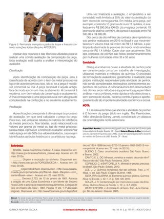 Uma vez finalizada a avaliação, o empréstimo a ser
                                                                                                       concedido está limitado a 85% do valor da avaliação do
                                                                                                       bem oferecido como garantia. Em média, uma peça, por
                                                                                                       exemplo, contendo 10 gramas de ouro 18 quilates, é ava-
                                                                                                       liada entre R$ 300,00 a 400,00. Já uma peça contendo 10
                                                                                                       gramas de platina com 99% de pureza é avaliada entre R$
                                                                                                       500,00 a R$ 600,00.
                                                                                                           Dos cerca de oito milhões de contratos de empréstimos
                                                                                                       sob penhor realizados em 2010 no Brasil e que movimen-
Figura 3: Penhorista manipula a pedra de toque e frascos con-                                          taram um volume total da ordem de R$ 5,8 bilhões, a par-
tendo soluções ácidas (Arquivo APCEF/SP).                                                              ticipação destinada às pessoas de menor renda envolveu
                                                                                                       cerca de R$ 1,4 bilhão. Cabe citar que atualmente 75%
   Apesar dos recursos e das técnicas utilizadas para se                                               dos contratos de penhor são feitos predominantemente
realizar uma correta avaliação da composição da peça,                                                  por mulheres com idade entre 35 e 50 anos.
toda avaliação está sujeita a análise e interpretação do
avaliador.                                                                                             Concluindo
                                                                                                            Pelo que acabamos de ver, a atividade de penhor pode
Classificação                                                                                          ser caracterizada como um trabalho de investigação,
                                                                                                       utilizando materiais e métodos da química. O processo
    Após identificação da composição da peça, esta é                                                   de formação de avaliadores, geralmente, é realizado pela
classificada de acordo com o teor do metal precioso na                                                 própria instituição responsável pela atividade de penhor,
liga e de acordo com seu tipo, isto é, se a peça é reciclá-                                            não sendo considerados necessários conhecimentos es-
vel, comercial ou fina. A peça reciclável é aquela antiga,                                             pecíficos de química. A ciência Química tem desenvolvido
fora de moda e com um mau acabamento. A comercial é                                                    nos últimos anos métodos e equipamentos que permitem
moderna, com bom estado de conservação e acabamento.                                                   análises mais confiáveis, mais rápidas e não destrutivas e,
A fina corresponde a uma peça exclusiva com alto grau de                                               sem sombra de dúvida, poderia contribuir para o aperfei-                                          117
complexidade na confecção e no excelente acabamento.                                                   çoamento de tão importante atividade econômica e social.

Precificação                                                                                           NOTA
                                                                                                          1. Um relevante filme que aborda a atividade de penhor
   A precificação corresponde à última etapa do processo                                               é O homem do prego (título em inglês: The Pawnbroker,
de avaliação, em que será calculado o preço da peça.                                                   1964, direção de Sidney Lumet), considerado um clássico
Para isso, são utilizadas tabelas de valores de referência                                             da cinematografia norte-americana.
de metais preciosos. Nas tabelas, estão relacionados os
valores por grama do metal ou liga do metal precioso.
                                                                                                       Raquel Mari Morioka (raquelmorioka@gmail.com), licenciada em Química pela
Nessa etapa, é possível, a critério do avaliador, acrescentar                                          Universidade de Brasília. Brasília, DF – Brasil. Roberto Ribeiro da Silva (bobsilva@
valor à peça em até 50% dos valores tabelados, caso sejam                                              unb.br), bacharel em Química pela UFMG, doutor em Química pela USP é docente
                                                                                                                                                                                  ,
identificados atributos históricos e ou artísticos na peça.                                            do Instituto de Química da UnB. Brasília, DF – Brasil.



 Referências                                                                                           decret/1824-1899/decreto-2723-12-janeiro-1861-556013-nor-
                                                                                                       ma-pe.html. Acesso em: 23 maio de 2012d.
   BRASIL. Caixa Econômica Federal. A caixa. Disponível em:
                                                                                                         BUENO, E. Caixa: uma história brasileira. São Paulo: Bueno
 http://caixa.gov.br/acaixa/historia_missao.asp. Acesso em: 23
                                                                                                       e Bueno, 2002.
 maio 2012a.                                                                                             CANTO, E. L. DO. Minerais, minérios e metais: de onde vêm?
   ______. Origem e evolução do dinheiro. Disponível em:                                               Para onde vão? São Paulo: Moderna, 2004.
 <http://www.bcb.gov.br/?ORIGEMOEDA>. Acesso em: 23                                                      CORNEJO, C. e BARTORELLI, A. Minerais e pedras preciosa
 maio 2012b.                                                                                           do Brasil. São Paulo: Solaris, 2010.
   ______. Origem do dinheiro. Disponível em <http://www.casada-                                         LEE, J. D. Química inorgânica não tão concisa. Trad. J. H.
 moeda.gov.br/portal/index.php?Itemid=9&id=2&option=com_                                               Maar. 4. ed. São Paulo: Edgard Blücher, 1996.
 content&task=view>. Acesso em: 23 maio 2012c.                                                           SILVA, P P e GUERRA, W. Elemento químico: platina. Química
                                                                                                                  . .
   ______. Decreto 2.723, de 12 de janeiro de 1861. Autoriza                                           Nova na Escola, v. 32, n. 2, p. 128-129, 2010.
 a criação de uma Caixa Econômica e um Monte de Socorro                                                  SOUZA, J. R. Contaminação por mercúrio e o caso da Ama-
 nesta Corte e aprova os respectivos regulamentos. Coleção de                                          zônia. Química Nova na Escola, n. 12, p. 3-7, 2000.
 Leis do Império do Brasil - 1861, Página 11 Vol. 1 (Publicação                                          WEATHERFORD, J. A história do dinheiro. Trad. June Camar-
 original). Disponível em: http://www2.camara.gov.br/legin/fed/                                        go. Rio de Janeiro: Elsevier, 2005.

 Abstract: The activity of pawn and Chemistry. Pawn is a type of loan that has existed for many centuries. It consists in accepting goods in exchange for money. In this article we sought to describe
 the history of money, the activity of pawn and the materials and methods used to identify precious metals in jewelry.
 Key-words: jewelry, pawn, precious metals



QUÍMICA NOVA NA ESCOLA                                                     A Atividade de Penhor e a Química                                     Vol. 34, N° 3, p. 111-117, AGOSTO 2012
 