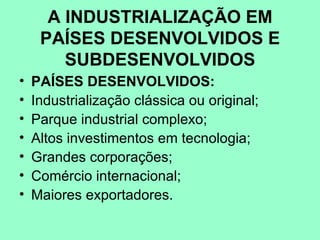 A INDUSTRIALIZAÇÃO EM
     PAÍSES DESENVOLVIDOS E
        SUBDESENVOLVIDOS
•   PAÍSES DESENVOLVIDOS:
•   Industrialização clássica ou original;
•   Parque industrial complexo;
•   Altos investimentos em tecnologia;
•   Grandes corporações;
•   Comércio internacional;
•   Maiores exportadores.
 