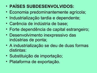 • PAÍSES SUBDESENVOLVIDOS:
• Economia predominantemente agrícola;
• Industrialização tardia e dependente;
• Carência de indústria de base;
• Forte dependência de capital estrangeiro;
• Desenvolvimento inexpressivo das
  indústrias de ponta;
• A industrialização se deu de duas formas
  distintas:
• Substituição de importação;
• Plataforma de exportação.
 