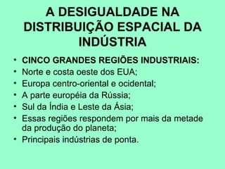 A DESIGUALDADE NA
    DISTRIBUIÇÃO ESPACIAL DA
            INDÚSTRIA
• CINCO GRANDES REGIÕES INDUSTRIAIS:
• Norte e costa oeste dos EUA;
• Europa centro-oriental e ocidental;
• A parte européia da Rússia;
• Sul da Índia e Leste da Ásia;
• Essas regiões respondem por mais da metade
  da produção do planeta;
• Principais indústrias de ponta.
 