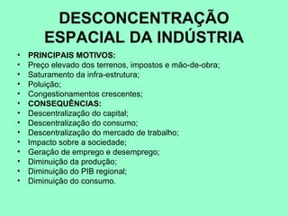 DESCONCENTRAÇÃO
        ESPACIAL DA INDÚSTRIA
•   PRINCIPAIS MOTIVOS:
•   Preço elevado dos terrenos, impostos e mão-de-obra;
•   Saturamento da infra-estrutura;
•   Poluição;
•   Congestionamentos crescentes;
•   CONSEQUÊNCIAS:
•   Descentralização do capital;
•   Descentralização do consumo;
•   Descentralização do mercado de trabalho;
•   Impacto sobre a sociedade;
•   Geração de emprego e desemprego;
•   Diminuição da produção;
•   Diminuição do PIB regional;
•   Diminuição do consumo.
 