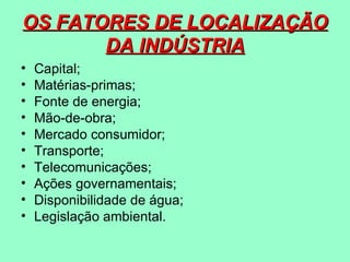 OS FATORES DE LOCALIZAÇÃO
       DA INDÚSTRIA
•   Capital;
•   Matérias-primas;
•   Fonte de energia;
•   Mão-de-obra;
•   Mercado consumidor;
•   Transporte;
•   Telecomunicações;
•   Ações governamentais;
•   Disponibilidade de água;
•   Legislação ambiental.
 