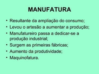MANUFATURA
• Resultante da ampliação do consumo;
• Levou o artesão a aumentar a produção;
• Manufatureiro passa a dedicar-se a
  produção industrial;
• Surgem as primeiras fábricas;
• Aumento da produtividade;
• Maquinofatura.
 