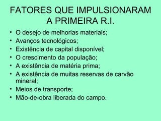 FATORES QUE IMPULSIONARAM
      A PRIMEIRA R.I.
• O desejo de melhorias materiais;
• Avanços tecnológicos;
• Existência de capital disponível;
• O crescimento da população;
• A existência de matéria prima;
• A existência de muitas reservas de carvão
  mineral;
• Meios de transporte;
• Mão-de-obra liberada do campo.
 