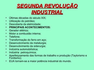 SEGUNDA REVOLUÇÃO
              INDUSTRIAL
•   Últimas décadas do século XIX;
•   Utilização do petróleo;
•   Descoberta da eletricidade;
•   PRINCIPAIS ACONTECIMENTOS:
•   Gerador elétrico;
•   Motor a combustão interna;
•   Telefone;
•   Transformação do ferro em aço;
•   Desenvolvimento da metalurgia;
•   Desenvolvimento da siderurgia;
•   Indústria automobilística;
•   Indústria petroquímica;
•   Aperfeiçoamento das formas de trabalho e produção (Taylorismo e
    Fordismo);
•   EUA tornam-se a maior potência industrial do mundo.
 