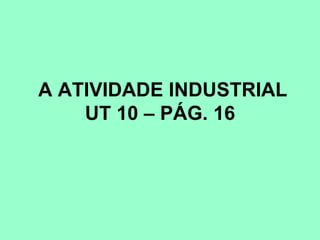 A ATIVIDADE INDUSTRIAL
    UT 10 – PÁG. 16
 