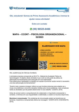 Olá, estudante! Somos da Prime Assessoria Acadêmica e iremos te
ajudar nessa atividade!
Entre em contato
(99) 98525-8486
MAPA – CCONT – PSICOLOGIA ORGANIZACIONAL –
52/2023
Olá, acadêmico(a) de Ciências Contábeis.
A atividade proposta corresponde ao M.A.P.A., Material de Avaliação Prática da
Aprendizagem. O objetivo desta atividade é que você se sinta parte da prática de
elaboração de treinamentos para execução em sua organização.
Para desenvolver habilidades no trabalho em equipe e promover saúde mental é necessário
uma boa estruturação de treinamentos?
“Quanto mais a pessoa conseguir utilizar as suas funções psíquicas para adaptar-se a
novas circunstâncias e encontrar soluções inéditas para novos problemas, mais complexas
serão as atividades que ela poderá desenvolver no seu trabalho.” (COSTA, 2019)
Antes de concluir sobre o comportamento do colaborador, é importante compreender o
contexto, o indivíduo em sua singularidade e coletividade, e avaliar os recursos disponíveis.
Barreiras à comunicação: “Os problemas de comunicação podem se transformar em
barreiras, impedindo a compreensão efetiva da mensagem.” (COSTA 2019; CHIAVENATO,
2010),
 